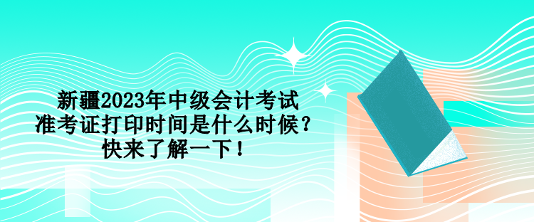 新疆2023年中級會計考試準考證打印時間是什么時候？快來了解一下！