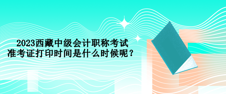 2023西藏中級會計職稱考試準考證打印時間是什么時候呢？