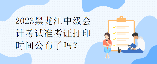 2023黑龍江中級會計考試準考證打印時間公布了嗎？