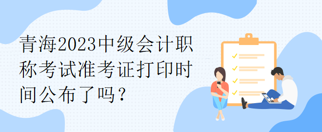 青海2023中級(jí)會(huì)計(jì)職稱考試準(zhǔn)考證打印時(shí)間公布了嗎？