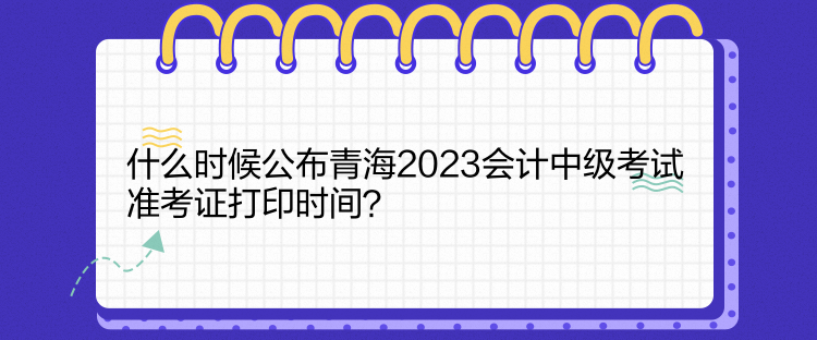 什么時(shí)候公布青海2023會(huì)計(jì)中級(jí)考試準(zhǔn)考證打印時(shí)間？