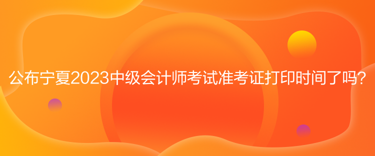 公布寧夏2023中級會計(jì)師考試準(zhǔn)考證打印時間了嗎？