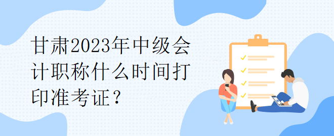 甘肅2023年中級會計職稱什么時間打印準(zhǔn)考證？