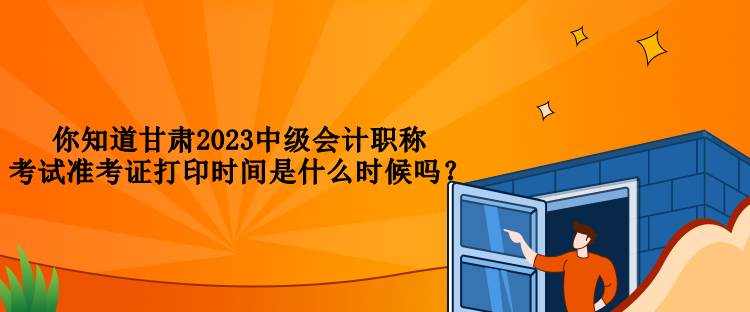 你知道甘肅2023中級會計職稱考試準考證打印時間是什么時候嗎？