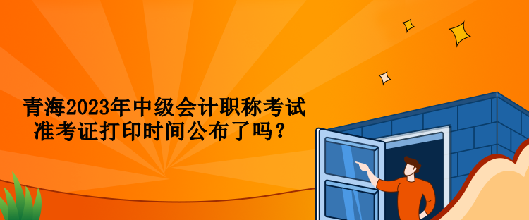 青海2023年中級會計職稱考試準(zhǔn)考證打印時間公布了嗎？