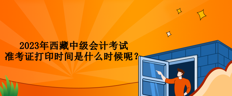 2023年西藏中級(jí)會(huì)計(jì)考試準(zhǔn)考證打印時(shí)間是什么時(shí)候呢？