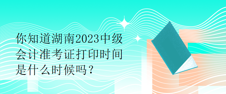 你知道湖南2023中級會計準考證打印時間是什么時候嗎？