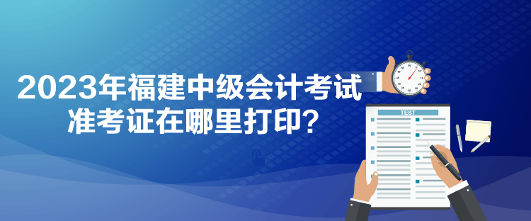 2023年福建中級會計考試準(zhǔn)考證在哪里打??？