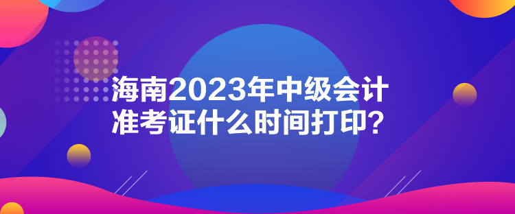 海南2023年中級會計準考證什么時間打??？