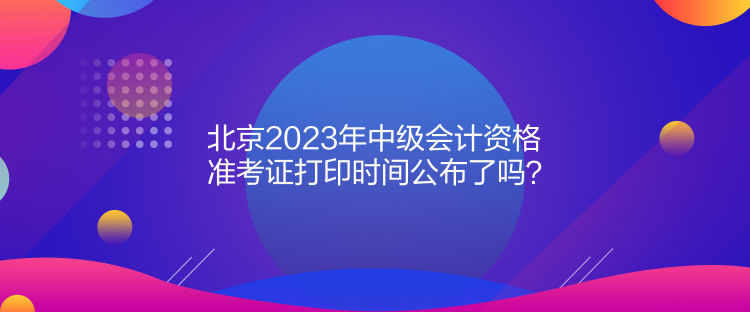 北京2023年中級(jí)會(huì)計(jì)資格準(zhǔn)考證打印時(shí)間公布了嗎？