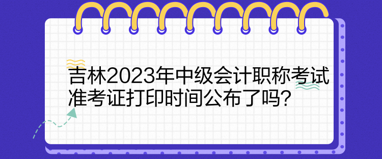 吉林2023年中級會計職稱考試準考證打印時間公布了嗎？