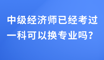 中級經(jīng)濟(jì)師已經(jīng)考過一科可以換專業(yè)嗎？