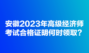 安徽2023年高級經(jīng)濟(jì)師考試合格證明何時領(lǐng)??？