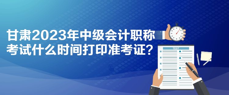 甘肅2023年中級會計職稱考試什么時間打印準(zhǔn)考證？