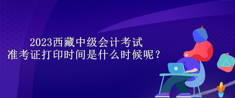 2023西藏中級(jí)會(huì)計(jì)考試準(zhǔn)考證打印時(shí)間是什么時(shí)候呢？