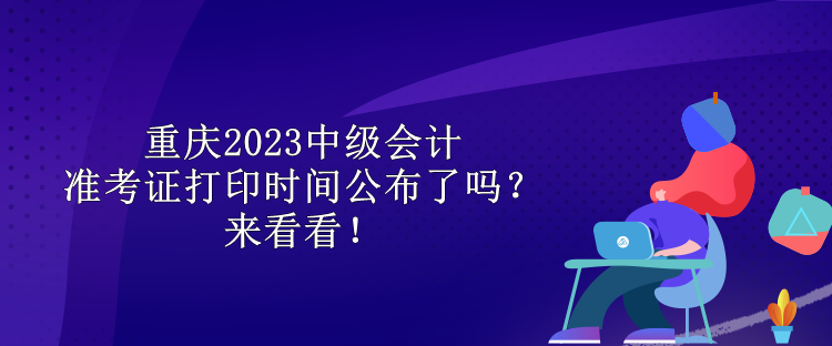 重慶2023中級會計準(zhǔn)考證打印時間公布了嗎？來看看！