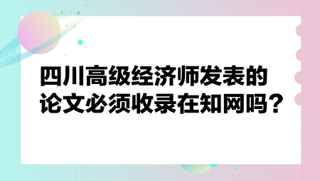 四川高級經(jīng)濟(jì)師發(fā)表的論文必須收錄在知網(wǎng)嗎？