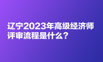 遼寧2023年高級(jí)經(jīng)濟(jì)師評(píng)審流程是什么？