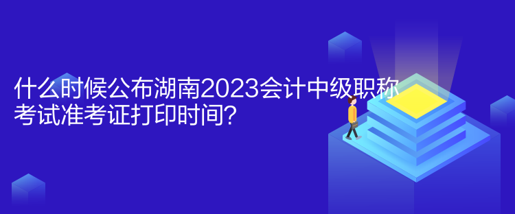 什么時候公布湖南2023會計中級職稱考試準考證打印時間？