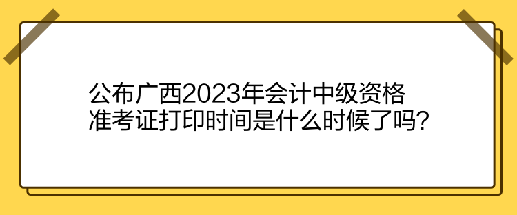 公布廣西2023年會(huì)計(jì)中級(jí)資格準(zhǔn)考證打印時(shí)間是什么時(shí)候了嗎？