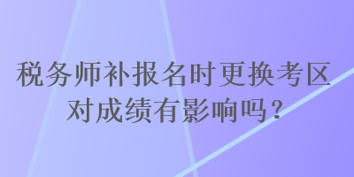 稅務(wù)師補(bǔ)報(bào)名時(shí)更換考區(qū)對(duì)成績(jī)有影響嗎？