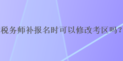 稅務(wù)師補(bǔ)報(bào)名時(shí)可以修改考區(qū)嗎？