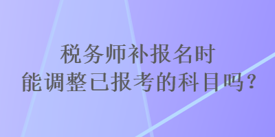 稅務(wù)師補報名時能調(diào)整已報考的科目嗎？