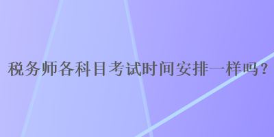 稅務(wù)師各科目考試時(shí)間安排一樣嗎？