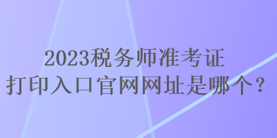 2023稅務(wù)師準(zhǔn)考證打印入口官網(wǎng)網(wǎng)址是哪個？