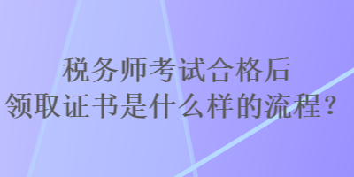 稅務(wù)師考試合格后領(lǐng)取證書是什么樣的流程？