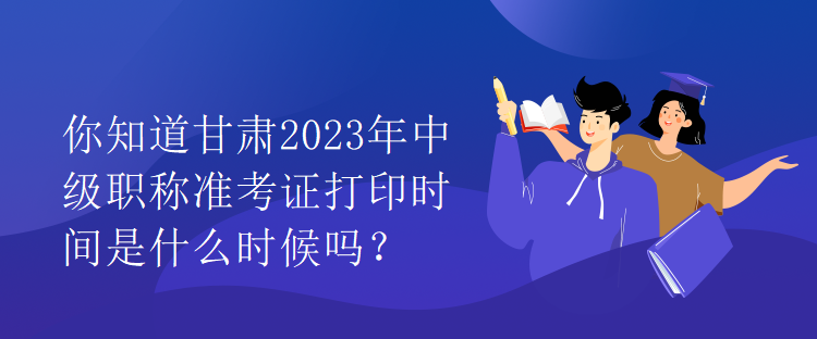 你知道甘肅2023年中級職稱準考證打印時間是什么時候嗎？