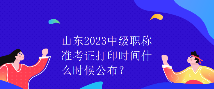 山東2023中級職稱準考證打印時間什么時候公布？