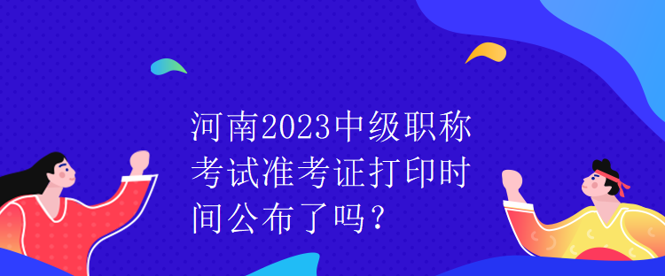 河南2023中級職稱考試準考證打印時間公布了嗎？