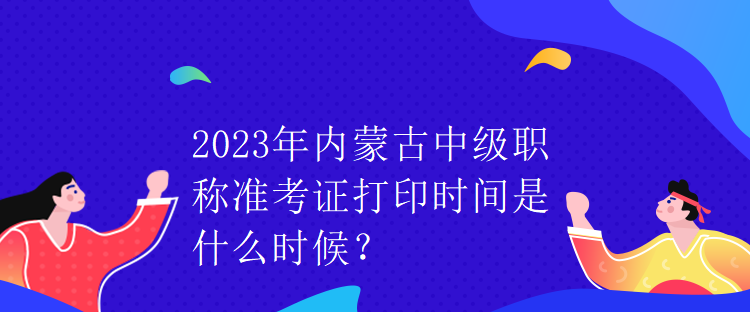 2023年內(nèi)蒙古中級職稱準(zhǔn)考證打印時間是什么時候？