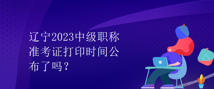 遼寧2023中級(jí)職稱(chēng)準(zhǔn)考證打印時(shí)間公布了嗎？