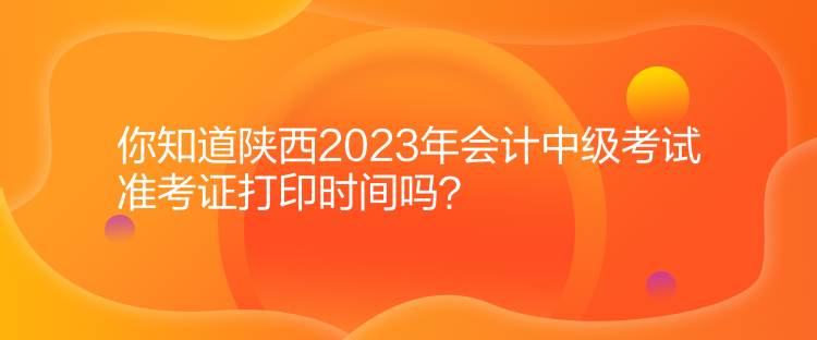 你知道陜西2023年會計中級考試準考證打印時間嗎？