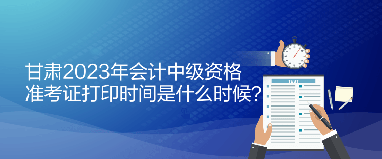 甘肅2023年會(huì)計(jì)中級(jí)資格準(zhǔn)考證打印時(shí)間是什么時(shí)候？