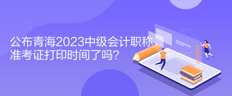 公布青海2023中級會計職稱準(zhǔn)考證打印時間了嗎？