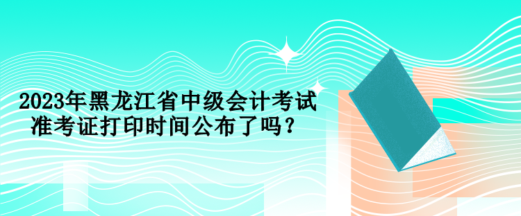 2023年黑龍江省中級會計(jì)考試準(zhǔn)考證打印時間公布了嗎？