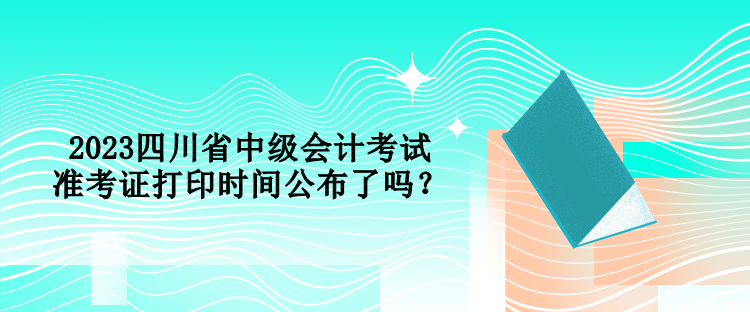 2023四川省中級(jí)會(huì)計(jì)考試準(zhǔn)考證打印時(shí)間公布了嗎？