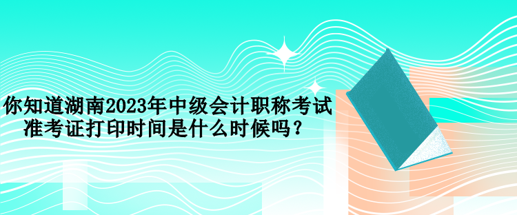 你知道湖南2023年中級(jí)會(huì)計(jì)職稱考試準(zhǔn)考證打印時(shí)間是什么時(shí)候嗎？