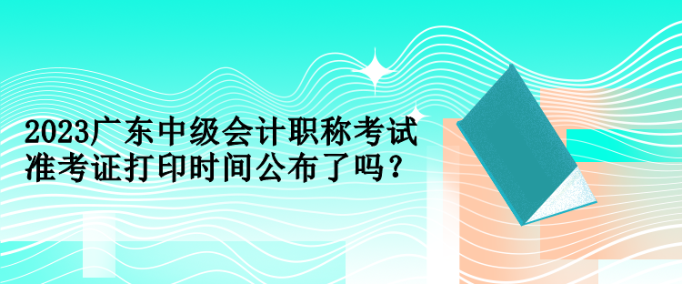 2023廣東中級會計職稱考試準(zhǔn)考證打印時間公布了嗎？