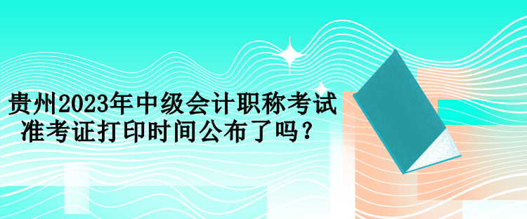 貴州2023年中級(jí)會(huì)計(jì)職稱考試準(zhǔn)考證打印時(shí)間公布了嗎？