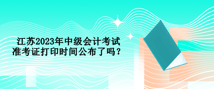 江蘇2023年中級(jí)會(huì)計(jì)考試準(zhǔn)考證打印時(shí)間公布了嗎？