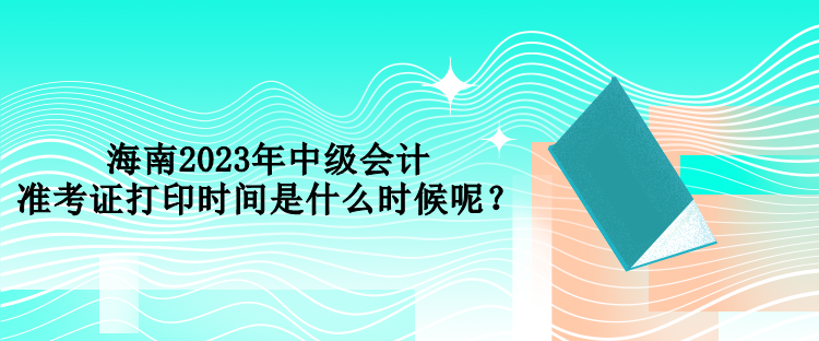 海南2023年中級會計準考證打印時間是什么時候呢？