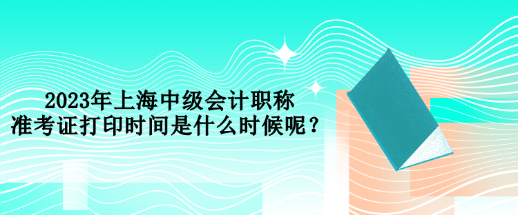 2023年上海中級會計職稱準考證打印時間是什么時候呢？