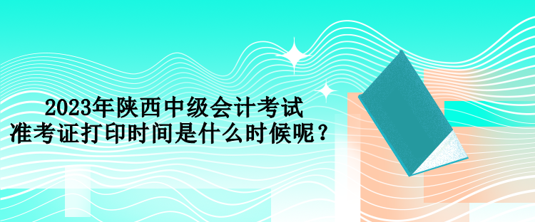 2023年陜西中級會計考試準考證打印時間是什么時候呢？