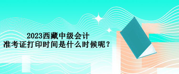 2023西藏中級(jí)會(huì)計(jì)準(zhǔn)考證打印時(shí)間是什么時(shí)候呢？