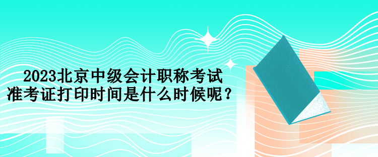 2023北京中級(jí)會(huì)計(jì)職稱考試準(zhǔn)考證打印時(shí)間是什么時(shí)候呢？