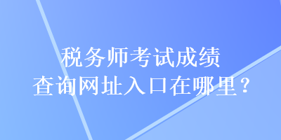 稅務(wù)師考試成績查詢網(wǎng)址入口在哪里？